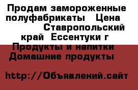 Продам замороженные полуфабрикаты › Цена ­ 140-240 - Ставропольский край, Ессентуки г. Продукты и напитки » Домашние продукты   